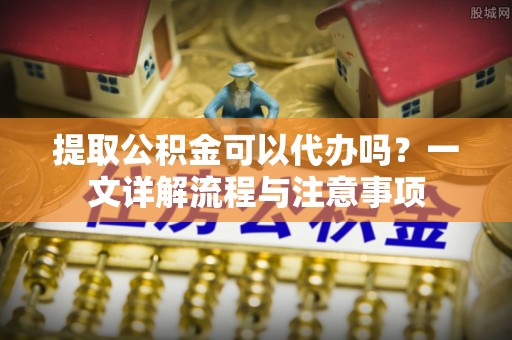 禹会提取公积金可以代办吗？一文详解流程与注意事项