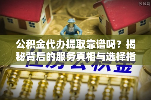 禹会公积金代办提取靠谱吗？揭秘背后的服务真相与选择指南