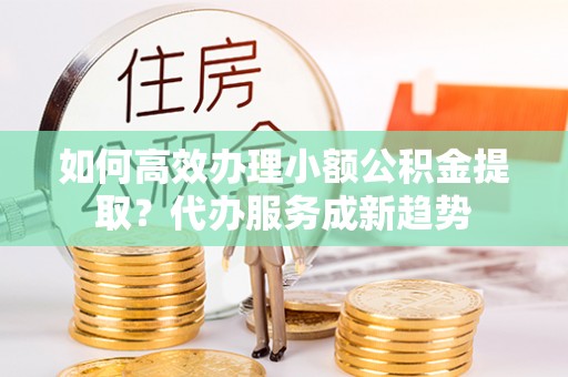 禹会如何高效办理小额公积金提取？代办服务成新趋势