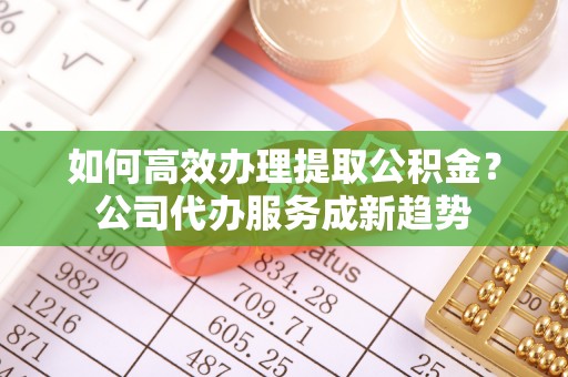 禹会如何高效办理提取公积金？公司代办服务成新趋势