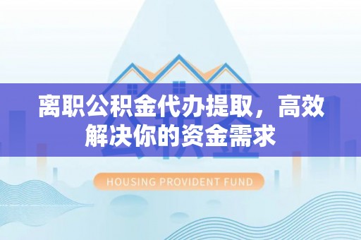 禹会离职公积金代办提取，高效解决你的资金需求