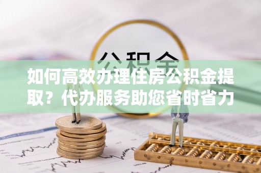 禹会如何高效办理住房公积金提取？代办服务助您省时省力