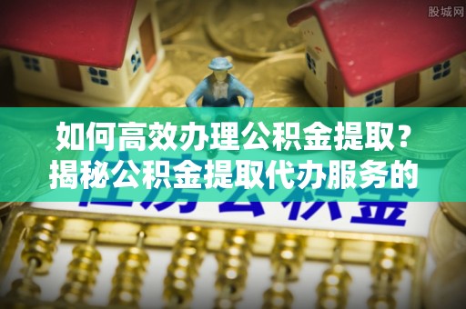 禹会如何高效办理公积金提取？揭秘公积金提取代办服务的优势与注意事项