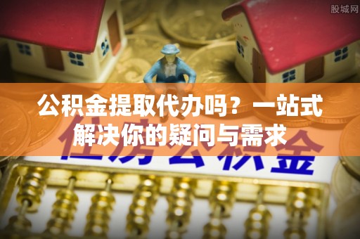 禹会公积金提取代办吗？一站式解决你的疑问与需求