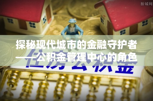 禹会探秘现代城市的金融守护者——公积金管理中心的角色与使命