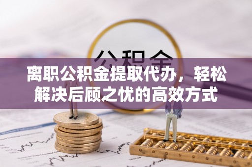 禹会离职公积金提取代办，轻松解决后顾之忧的高效方式