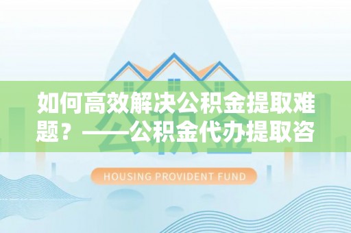 禹会如何高效解决公积金提取难题？——公积金代办提取咨询服务全解析