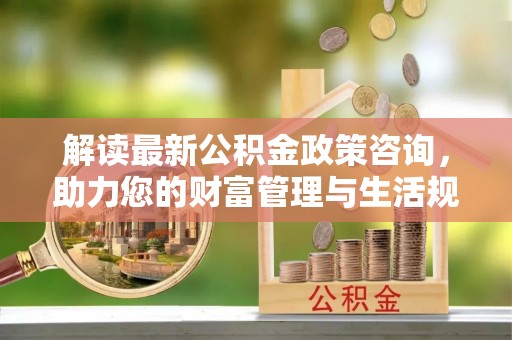 禹会解读最新公积金政策咨询，助力您的财富管理与生活规划