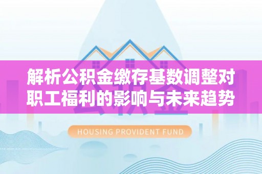 禹会解析公积金缴存基数调整对职工福利的影响与未来趋势