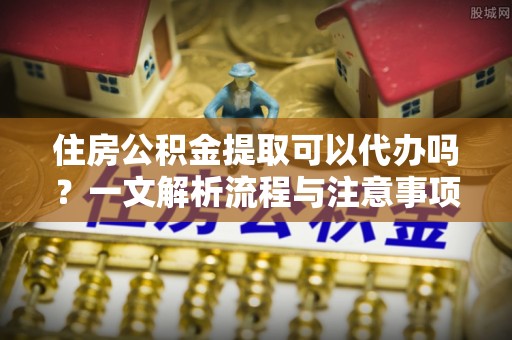 禹会住房公积金提取可以代办吗？一文解析流程与注意事项