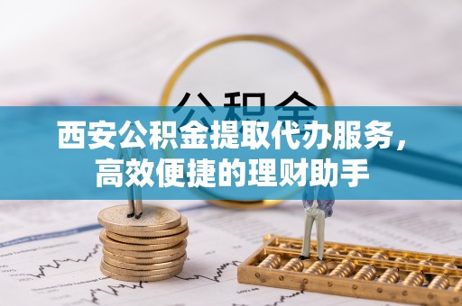 禹会西安公积金提取代办服务，高效便捷的理财助手