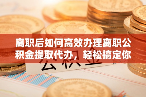 禹会离职后如何高效办理离职公积金提取代办，轻松搞定你的公积金