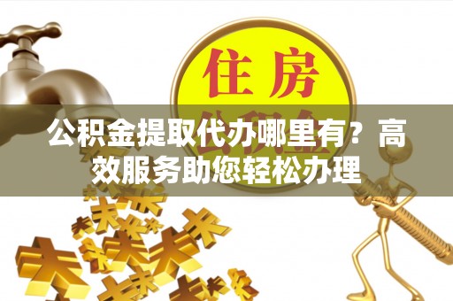 禹会公积金提取代办哪里有？高效服务助您轻松办理