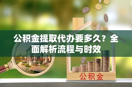 禹会公积金提取代办要多久？全面解析流程与时效