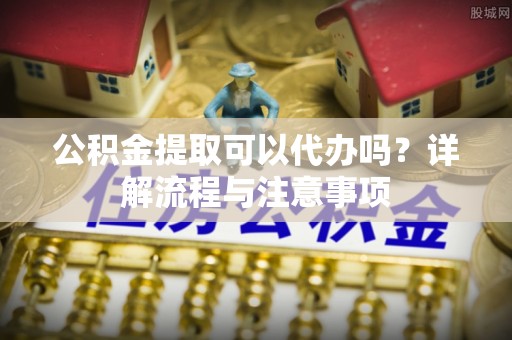禹会公积金提取可以代办吗？详解流程与注意事项