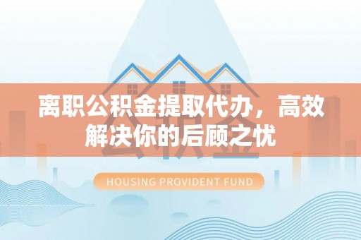 禹会离职公积金提取代办，高效解决你的后顾之忧