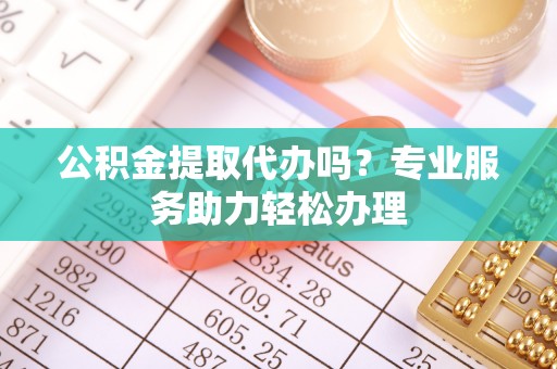 禹会公积金提取代办吗？专业服务助力轻松办理