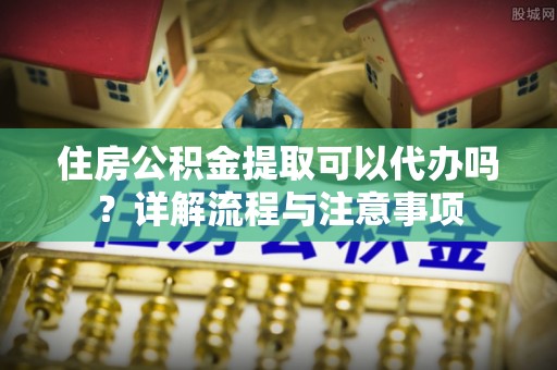 禹会住房公积金提取可以代办吗？详解流程与注意事项