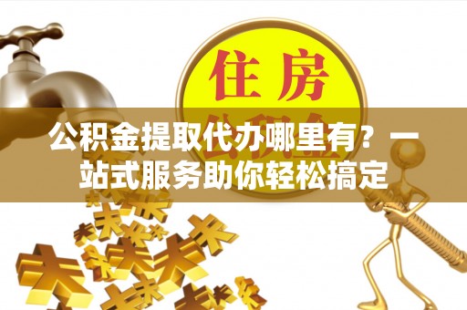 禹会公积金提取代办哪里有？一站式服务助你轻松搞定