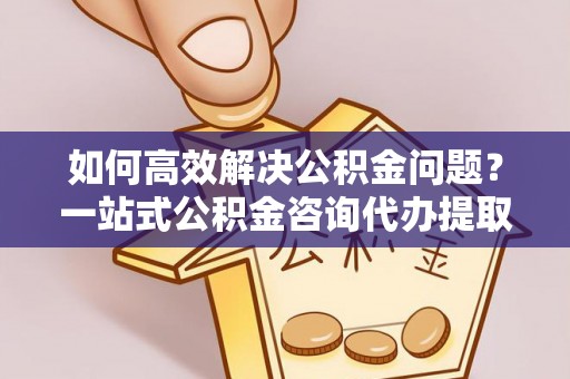 禹会如何高效解决公积金问题？一站式公积金咨询代办提取服务全解析