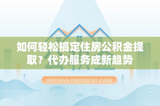 禹会如何轻松搞定住房公积金提取？代办服务成新趋势