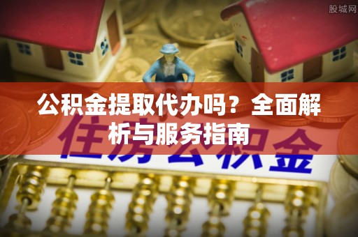禹会公积金提取代办吗？全面解析与服务指南