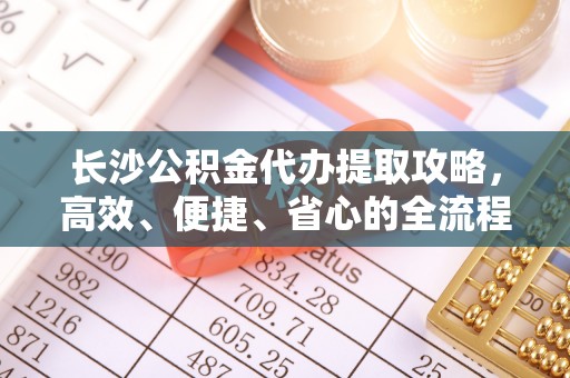 禹会长沙公积金代办提取攻略，高效、便捷、省心的全流程解析