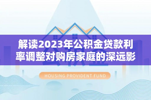 禹会解读2023年公积金贷款利率调整对购房家庭的深远影响