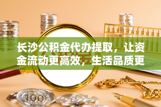 禹会长沙公积金代办提取，让资金流动更高效，生活品质更优越