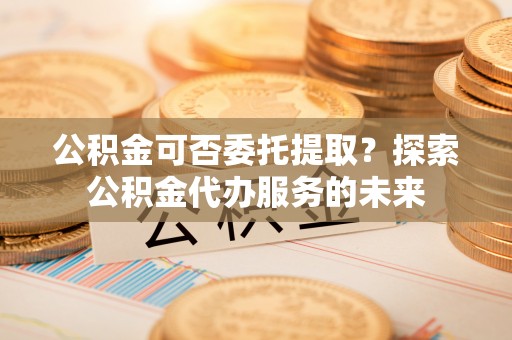 禹会公积金可否委托提取？探索公积金代办服务的未来