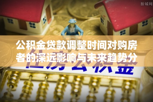 禹会公积金贷款调整时间对购房者的深远影响与未来趋势分析