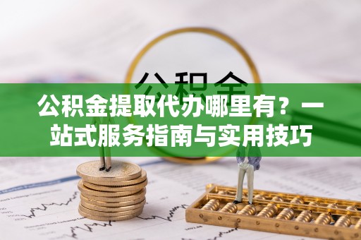 禹会公积金提取代办哪里有？一站式服务指南与实用技巧