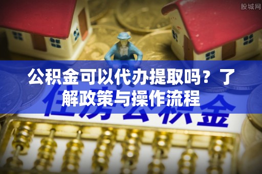 禹会公积金可以代办提取吗？了解政策与操作流程