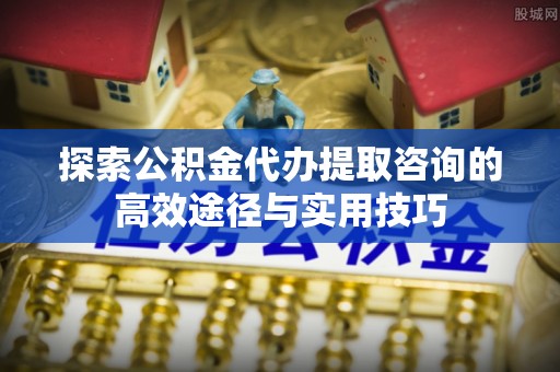 禹会探索公积金代办提取咨询的高效途径与实用技巧